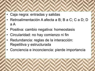 • Caja negra: entradas y salidas
• Retroalimentación A afecta a B; B a C; C a D; D
a A
• Positiva: cambio negativa: homeostasis
• Circularidad: no hay comienzo ni fin
• Redundancia: reglas de la interacción:
Repetitiva y estructurada
• Conciencia e inconciencia: pierde importancia
 