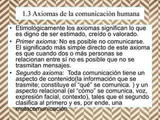 1.3 Axiomas de la comunicación humana
• Etimológicamente los axiomas significan lo que
es digno de ser estimado, creído o valorado.
• Primer axioma: No es posible no comunicarse.
El significado más simple directo de este axioma
es que cuando dos o más personas se
relacionan entre sí no es posible que no se
trasmitan mensajes.
• Segundo axioma: Toda comunicación tiene un
aspecto de contenido(la información que se
trasmite; constituye el “qué” se comunica. ) y un
aspecto relacional (el “cómo” se comunica, voz,
expresión facial, contexto), tales que el segundo
clasifica al primero y es, por ende, una
metacomunicación.
 