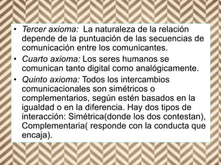 • Tercer axioma: La naturaleza de la relación
depende de la puntuación de las secuencias de
comunicación entre los comunicantes.
• Cuarto axioma: Los seres humanos se
comunican tanto digital como analógicamente.
• Quinto axioma: Todos los intercambios
comunicacionales son simétricos o
complementarios, según estén basados en la
igualdad o en la diferencia. Hay dos tipos de
interacción: Simétrica(donde los dos contestan),
Complementaria( responde con la conducta que
encaja).
 