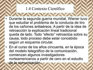 1.4 Contexto Científico
• Durante la segunda guerra mundial, Wiener tuvo
que estudiar el problema de la conducta de tiro
de los cañones antiaéreos. A partir de la idea de
retroacción la explicación lineal tradicional
queda de lado. Todo “efecto” retroactúa sobre su
causa, todo proceso debe estar concebido
según un esquema circular.
• En el curso de los años cincuenta, en la época
del modelo telegráfico de la comunicación,
comienzan algunos investigadores
norteamericanos a partir de cero en el estudio
de la comunicación.
 