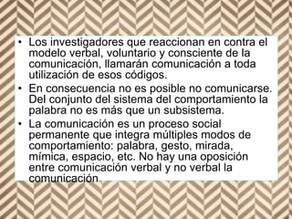 • Los investigadores que reaccionan en contra el
modelo verbal, voluntario y consciente de la
comunicación, llamarán comunicación a toda
utilización de esos códigos.
• En consecuencia no es posible no comunicarse.
Del conjunto del sistema del comportamiento la
palabra no es más que un subsistema.
• La comunicación es un proceso social
permanente que integra múltiples modos de
comportamiento: palabra, gesto, mirada,
mímica, espacio, etc. No hay una oposición
entre comunicación verbal y no verbal la
comunicación
 