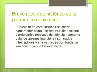 Breve recorrido histórico de la
palabra comunicación
 El proceso de comunicación se puede
comprender como una red multidimensional,
donde varios procesos dan simultáneamente
y donde quienes intervienen son nudos
interceptores y a la ves redes por donde se
van construyendo los mensajes.
 