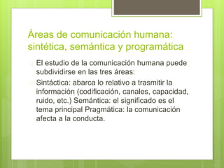 Áreas de comunicación humana:
sintética, semántica y programática
 El estudio de la comunicación humana puede
subdividirse en las tres áreas:
 Sintáctica: abarca lo relativo a trasmitir la
información (codificación, canales, capacidad,
ruido, etc.) Semántica: el significado es el
tema principal Pragmática: la comunicación
afecta a la conducta.
 