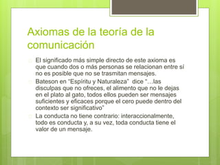 Axiomas de la teoría de la
comunicación
 El significado más simple directo de este axioma es
que cuando dos o más personas se relacionan entre sí
no es posible que no se trasmitan mensajes.
 Bateson en “Espíritu y Naturaleza” dice “…las
disculpas que no ofreces, el alimento que no le dejas
en el plato al gato, todos ellos pueden ser mensajes
suficientes y eficaces porque el cero puede dentro del
contexto ser significativo”
 La conducta no tiene contrario: interaccionalmente,
todo es conducta y, a su vez, toda conducta tiene el
valor de un mensaje.
 
