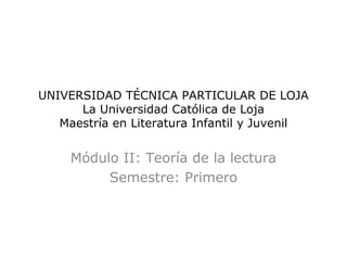 UNIVERSIDAD TÉCNICA PARTICULAR DE LOJA
      La Universidad Católica de Loja
   Maestría en Literatura Infantil y Juvenil


     Módulo II: Teoría de la lectura
          Semestre: Primero
 