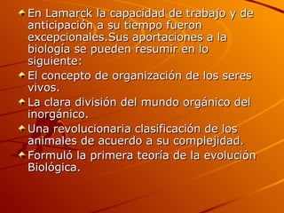 En Lamarck la capacidad de trabajo y de anticipación a su tiempo fueron excepcionales.Sus aportaciones a la biología se pueden resumir en lo siguiente: El concepto de organización de los seres vivos. La clara división del mundo orgánico del inorgánico. Una revolucionaria clasificación de los animales de acuerdo a su complejidad. Formuló la primera teoría de la evolución Biológica. 
