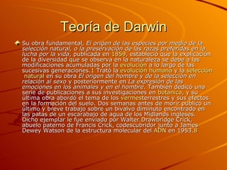 Teoría de Darwin Su obra fundamental,  El origen de las especies por medio de la selección natural, o la preservación de las razas preferidas en la lucha por la vida , publicada en  1859 , estableció que la explicación de la diversidad que se observa en la naturaleza se debe a las modificaciones acumuladas por la  evolución  a lo largo de las sucesivas generaciones. 1  Trató la  evolución   humana  y la  selección   natural  en su obra  El origen del hombre y de la selección en relación al sexo  y posteriormente en  La expresión de las emociones en los animales y en el hombre . También dedicó una serie de publicaciones a sus investigaciones en  botánica , y su última obra abordó el tema de los  vermes terrestres y sus efectos en la formación del suelo. Dos semanas antes de morir publicó un último y breve trabajo sobre un bivalvo diminuto encontrado en las patas de un escarabajo de agua de los Midlands ingleses. Dicho ejemplar le fue enviado por Walter Drawbridge Crick, abuelo paterno de Francis Crick, codescubridor junto a James Dewey Watson de la estructura molecular del  ADN  en 1953. 8   