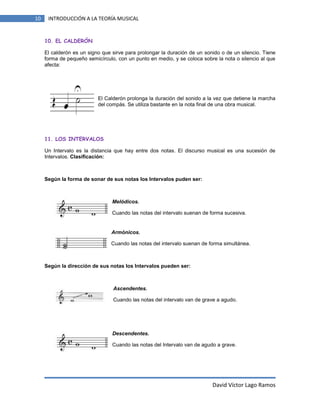 10

INTRODUCCIÓN A LA TEORÍA MUSICAL

10. EL CALDERÓN
El calderón es un signo que sirve para prolongar la duración de un sonido o de un silencio. Tiene
forma de pequeño semicírculo, con un punto en medio, y se coloca sobre la nota o silencio al que
afecta:

El Calderón prolonga la duración del sonido a la vez que detiene la marcha
del compás. Se utiliza bastante en la nota final de una obra musical.

11. LOS INTERVALOS
Un Intervalo es la distancia que hay entre dos notas. El discurso musical es una sucesión de
Intervalos. Clasificación:

Según la forma de sonar de sus notas los Intervalos puden ser:

Melódicos.
Cuando las notas del intervalo suenan de forma sucesiva.

Armónicos.
Cuando las notas del intervalo suenan de forma simultánea.

Según la dirección de sus notas los Intervalos pueden ser:

Ascendentes.
Cuando las notas del intervalo van de grave a agudo.

Descendentes.
Cuando las notas del Intervalo van de agudo a grave.

David Víctor Lago Ramos

 