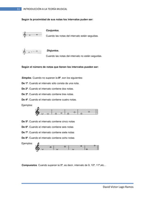 11

INTRODUCCIÓN A LA TEORÍA MUSICAL

Según la proximidad de sus notas los intervalos puden ser:

Conjuntos.
Cuando las notas del intervalo están seguidas.

Disjuntos.
Cuando las notas del intervalo no están seguidas.

Según el número de notas que tienen los intervalos pueden ser:

Simples. Cuando no superan la 8ª, son los siguientes:
De 1ª. Cuando el intervalo sólo consta de una nota.
De 2ª. Cuando el intervalo contiene dos notas.
De 3ª. Cuando el intervalo contiene tres notas.
De 4ª. Cuando el intervalo contiene cuatro notas.
Ejemplos:

De 5ª. Cuando el intervalo contiene cinco notas
De 6ª. Cuando el intervalo contiene seis notas
De 7ª. Cuando el intervalo contiene siete notas
De 8ª. Cuando el intervalo contiene ocho notas
Ejemplos:

Compuestos. Cuando superan la 8ª, es decir, intervalo de 9, 10ª, 11ª,etc...

David Víctor Lago Ramos

 