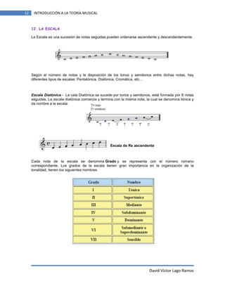 12

INTRODUCCIÓN A LA TEORÍA MUSICAL

12. LA ESCALA
La Escala es una sucesión de notas seguidas,pueden ordenarse ascendente y descendentemente.

Según el número de notas y la disposición de los tonos y semitonos entre dichas notas, hay
diferentes tipos de escalas: Pentatónica, Diatónica, Cromática, etc...

Escala Diatónica.- La cala Diatónica se sucede por tonos y semitonos, está formada por 8 notas
seguidas. La escala diatónica comienza y termina con la misma nota, la cual se denomina tónica y
da nombre a la escala.

Escala de Re ascendente

Cada nota de la escala se denomina Grado y se representa con el número romano
correspondiente. Los grados de la escala tienen gran importancia en la organización de la
tonalidad, tienen los siguientes nombres:

David Víctor Lago Ramos

 