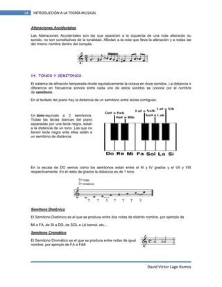 14

INTRODUCCIÓN A LA TEORÍA MUSICAL

Alteraciones Accidentales
Las Alteraciones Accidentales son las que aparecen a la izquierda de una nota alterando su
sonido, no son constitutivas de la tonalidad. Afectan a la nota que lleva la alteración y a todas las
del mismo nombre dentro del compás.

14. TONOS Y SEMITONOS
El sistema de afinación temperada divide equitativamente la octava en doce sonidos. La distancia o
diferencia en frecuencia sonora entre cada uno de estos sonidos se conoce por el nombre
de semitono.
En el teclado del piano hay la distancia de un semitono entre teclas contiguas:

Un tono equivale a 2 semitonos.
Todas las teclas blancas del piano
separadas por una tecla negra, están
a la distancia de un tono. Las que no
tienen tecla negra ente ellas están a
un semitono de distancia:

En la escala de DO vemos cómo los semitonos están entre el III y IV grados y el VII y VIII
respectivamente. En el resto de grados la distancia es de 1 tono.

Semitono Diatónico
El Semitono Diatónico es el que se produce entre dos notas de distinto nombre, por ejemplo de
MI a FA, de SI a DO, de SOL a LA bemol, etc...
Semitono Cromático
El Semitono Cromático es el que se produce entre notas de igual
nombre, por ejemplo de FA a FA#.

David Víctor Lago Ramos

 