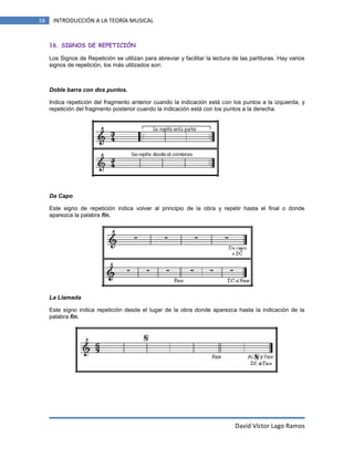 16

INTRODUCCIÓN A LA TEORÍA MUSICAL

16. SIGNOS DE REPETICIÓN
Los Signos de Repetición se utilizan para abreviar y facilitar la lectura de las partituras. Hay varios
signos de repetición, los más utilizados son:

Doble barra con dos puntos.
Indica repetición del fragmento anterior cuando la indicación está con los puntos a la izquierda, y
repetición del fragmento posterior cuando la indicación está con los puntos a la derecha.

Da Capo
Este signo de repetición indica volver al principio de la obra y repetir hasta el final o donde
aparezca la palabra fin.

La Llamada
Este signo indica repetición desde el lugar de la obra donde aparezca hasta la indicación de la
palabra fin.

David Víctor Lago Ramos

 
