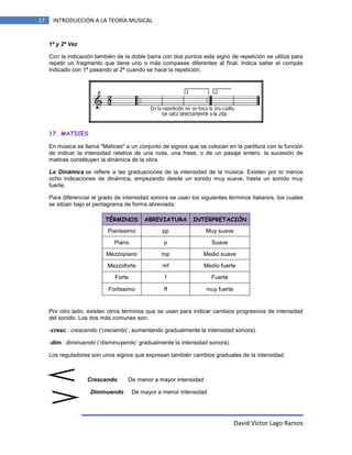 17

INTRODUCCIÓN A LA TEORÍA MUSICAL

1ª y 2ª Vez
Con la indicación también de la doble barra con dos puntos este signo de repetición se utiliza para
repetir un fragmento que tiene uno o más compases diferentes al final. Indica saltar el compás
indicado con 1ª pasando al 2ª cuando se hace la repetición.

17. MATICES
En música se llama "Matices" a un conjunto de signos que se colocan en la partitura con la función
de indicar la intensidad relativa de una nota, una frase, o de un pasaje entero. la sucesión de
matices constituyen la dinámica de la obra.
La Dinámica se refiere a las graduaciones de la intensidad de la música. Existen por lo menos
ocho indicaciones de dinámica, empezando desde un sonido muy suave, hasta un sonido muy
fuerte.
Para diferenciar el grado de intensidad sonora se usan los siguientes términos italianos, los cuales
se sitúan bajo el pentagrama de forma abreviada:
TÉRMINOS

ABREVIATURA

INTERPRETACIÓN

Pianissimo

pp

Muy suave

Piano

p

Suave

Mezzopiano

mp

Medio suave

Mezzoforte

mf

Medio fuerte

Forte

f

Fuerte

Fortissimo

ff

muy fuerte

Por otro lado, existen otros términos que se usan para indicar cambios progresivos de intensidad
del sonido. Los dos más comunes son:
-cresc.: crescendo (‘creciendo’, aumentando gradualmente la intensidad sonora).
-dim.: diminuendo (‘disminuyendo’ gradualmente la intensidad sonora).
Los reguladores son unos signos que expresan también cambios graduales de la intensidad:

Crescendo
Diminuendo

De menor a mayor intensidad
De mayor a menor intensidad

David Víctor Lago Ramos

 