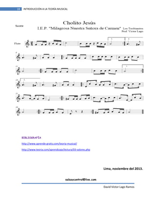 18

INTRODUCCIÓN A LA TEORÍA MUSICAL

BIBLIOGRAFÍA

http://www.aprende-gratis.com/teoria-musical/
http://www.teoria.com/aprendizaje/lectura/03-valores.php

Lima, noviembre del 2013.
salsaycontrol@live.com

David Víctor Lago Ramos

 