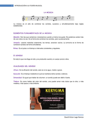 1

INTRODUCCIÓN A LA TEORÍA MUSICAL

LA MÚSICA

La música es el arte de combinar los sonidos, sucesiva y simultáneamente bajo reglas
establecidas.

ELEMENTOS FUNDAMENTALES DE LA MÚSICA
Melodía: Son las que cantamos o tarareamos cuando un tema nos gusta. No podemos cantar más
de una nota a la vez. Es la forma de combinar los sonidos, pero sucesivamente.
Armonía: usando melodías solamente, los temas, sonarían vacíos. La armonía es la forma de
combinar sonidos de forma simultánea.
Ritmo: Es el pulso o el tiempo a intervalos constantes y regulares.

El SONIDO
Es todo lo que nos llega al oído y es producido cuando un cuerpo sonoro vibra.

CUALIDADES DEL SONIDO
Altura: Es la afinación del sonido, esto es si es aguo, medio o grave.
Duración: Es el tiempo mediante el cual se mantiene dicho sonido o silencio.
Intensidad: Es igual que hablar de volumen: un sonido puede ser débil o fuerte.
Timbre: Es como hablar del color del sonido, una puede sonar más dulce que la otra, o más
metálica, más opaca o más brillante.

David Víctor Lago Ramos

 