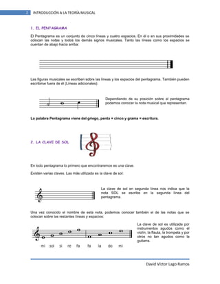 2

INTRODUCCIÓN A LA TEORÍA MUSICAL

1. EL PENTAGRAMA
El Pentagrama es un conjunto de cinco líneas y cuatro espacios. En él o en sus proximidades se
colocan las notas y todos los demás signos musicales. Tanto las líneas como los espacios se
cuentan de abajo hacia arriba:

Las figuras musicales se escriben sobre las líneas y los espacios del pentagrama. También pueden
escribirse fuera de él (Líneas adicionales):

Dependiendo de su posición sobre el pentagrama
podemos conocer la nota musical que representan.

La palabra Pentagrama viene del griego, penta = cinco y grama = escritura.

2. LA CLAVE DE SOL

En todo pentagrama lo primero que encontraremos es una clave.
Existen varias claves. Las más utilizada es la clave de sol:

La clave de sol en segunda línea nos indica que la
nota SOL se escribe en la segunda línea del
pentagrama.

Una vez conocido el nombre de esta nota, podemos conocer también el de las notas que se
colocan sobre las restantes líneas y espacios:
La clave de sol es utilizada por
instrumentos agudos como el
violín, la flauta, la trompeta y por
otros no tan agudos como la
guitarra.

David Víctor Lago Ramos

 