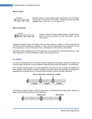6

INTRODUCCIÓN A LA TEORÍA MUSICAL

Ritmo Ternario

Divide el tiempo en tres partes iguales acentuando más el primero:
Un dos tres / Un dos tres / Un dos tres... Al igual que el ritmo de estas
palabras: Can – ta -lo / To – ca – lo / Bai -la – lo.

Ritmo Cuaternario

Divide el tiempo en cuatro partes iguales y acentúa más el
primero y un poco el tercero: Un dos Tres cuatro / Un dos
Tres cuatro /...

Podemos encontrar ritmos que tengan más de cuatro tiempos o partes, y sería el resultado de
combinar los ritmos básicos, por ejemplo, un ritmo de cinco partes podría ser el siguiente: Un dos
Tres cuatro cinco / Un dos Tres cuatro cinco, combinando un ritmo binario y otro ternario.
Otro efecto rítmico interesante es el de la polirrítmia, que consiste en la interpretación de dos o más
ritmos diferentes, de forma simultánea, es decir, que suenen a la vez

EL COMPÁS
Los ritmos se representan en la notación musical mediante los compases. Llamamos compás a la
división regular del tiempo musical mediante la alternancia de pulsos acentuados y no acentuados.
En la escritura musical cada uno de los fragmentos de tiempo en que se divide una partitura se
llama compás. Esta división se realiza mediante una línea vertical que atraviesa el pentagrama,
separando los compases entre sí y se llama línea divisoria o barra de compás. Ejemplos:

Al final de una obra musical se utiliza la barra final y la doble barra se suele poner cuando hay
algún cambio importante dentro de la composición.

David Víctor Lago Ramos

 