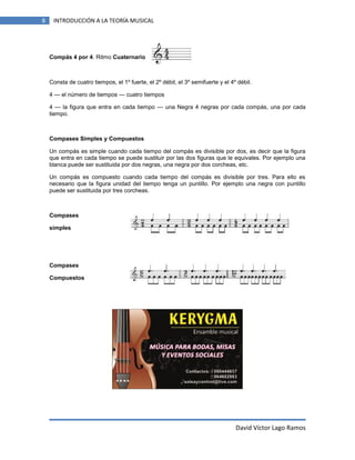8

INTRODUCCIÓN A LA TEORÍA MUSICAL

Compás 4 por 4. Ritmo Cuaternario

Consta de cuatro tiempos, el 1º fuerte, el 2º débil, el 3º semifuerte y el 4º débil.
4 --- el número de tiempos --- cuatro tiempos
4 --- la figura que entra en cada tiempo --- una Negra 4 negras por cada compás, una por cada
tiempo.

Compases Simples y Compuestos
Un compás es simple cuando cada tiempo del compás es divisible por dos, es decir que la figura
que entra en cada tiempo se puede sustituir por las dos figuras que le equivales. Por ejemplo una
blanca puede ser sustituida por dos negras, una negra por dos corcheas, etc.
Un compás es compuesto cuando cada tiempo del compás es divisible por tres. Para ello es
necesario que la figura unidad del tiempo tenga un puntillo. Por ejemplo una negra con puntillo
puede ser sustituida por tres corcheas.

Compases
simples

Compases
Compuestos

David Víctor Lago Ramos

 