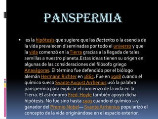 panspermia
 es la hipótesis que sugiere que las Bacterias o la esencia de
  la vida prevalecen diseminadas por todo el universo y que
  la vida comenzó en la Tierra gracias a la llegada de tales
  semillas a nuestro planeta.Estas ideas tienen su origen en
  algunas de las consideraciones del filósofo griego
  Anaxágoras. El término fue defendido por el biólogo
  alemán Hermann Richter en 1865. Fue en 1908 cuando el
  químico sueco Svante August Arrhenius usó la palabra
  panspermia para explicar el comienzo de la vida en la
  Tierra. El astrónomo Fred Hoyle también apoyó dicha
  hipótesis. No fue sino hasta 1903 cuando el químico —y
  ganador del Premio Nobel— Svante Arrhenius popularizó el
  concepto de la vida originándose en el espacio exterior.
 