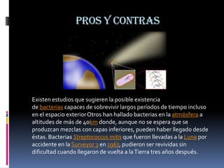 Pros y contras




Existen estudios que sugieren la posible existencia
de bacterias capaces de sobrevivir largos períodos de tiempo incluso
en el espacio exterior Otros han hallado bacterias en la atmósfera a
altitudes de más de 40km donde, aunque no se espera que se
produzcan mezclas con capas inferiores, pueden haber llegado desde
éstas. Bacterias Streptococcus mitis que fueron llevadas a la Luna por
accidente en la Surveyor 3 en 1967, pudieron ser revividas sin
dificultad cuando llegaron de vuelta a la Tierra tres años después.
 