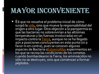 Mayor inconveniente
 Es que no resuelve el problema inicial de cómo
  surgió la vida, sino que mueve la responsabilidad del
  origen a otro lugar. Otra objeción a la panspermia es
  que las bacterias no sobrevivirían a las altísimas
  temperaturas y las fuerzas involucradas en un
  impacto contra la Tierra, aunque no se ha llegado
  aún a posiciones concluyentes en este punto (ni a
  favor ni en contra), pues se conocen algunas
  especies de Bacteria sExtremófilas experimentos en
  los que se recrea las condiciones de los cometas
  cuando bombardearon la Tierra, los aminoácidos no
  sólo no se destruyen, sino que comienzan a formar
  péptidos.
 