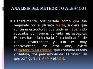Análisis del meteorito ALH84001

 Generalmente considerado como que fue
 originado por el planeta Marte, sugiere que
 contiene estructuras que podrían haber sido
 causadas por formas de vida microscópica.
 Esta es hasta la fecha la única indicación de
 vida extraterrestre y aún es muy
 controvertida. Por otro lado, existe
 el meteorito Murchison, que contiene uracilo
 y xantina, dos precursores de las moléculas
 que configuran el ARN y el ADN.
 