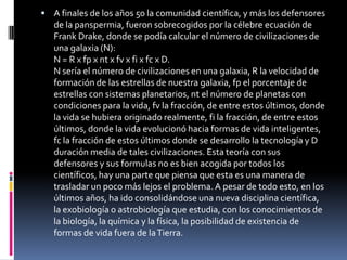  A finales de los años 50 la comunidad científica, y más los defensores
   de la panspermia, fueron sobrecogidos por la célebre ecuación de
   Frank Drake, donde se podía calcular el número de civilizaciones de
   una galaxia (N):
   N = R x fp x nt x fv x fi x fc x D.
   N sería el número de civilizaciones en una galaxia, R la velocidad de
   formación de las estrellas de nuestra galaxia, fp el porcentaje de
   estrellas con sistemas planetarios, nt el número de planetas con
   condiciones para la vida, fv la fracción, de entre estos últimos, donde
   la vida se hubiera originado realmente, fi la fracción, de entre estos
   últimos, donde la vida evolucionó hacia formas de vida inteligentes,
   fc la fracción de estos últimos donde se desarrollo la tecnología y D
   duración media de tales civilizaciones. Esta teoría con sus
   defensores y sus formulas no es bien acogida por todos los
   científicos, hay una parte que piensa que esta es una manera de
   trasladar un poco más lejos el problema. A pesar de todo esto, en los
   últimos años, ha ido consolidándose una nueva disciplina científica,
   la exobiología o astrobiología que estudia, con los conocimientos de
   la biología, la química y la física, la posibilidad de existencia de
   formas de vida fuera de la Tierra.
 