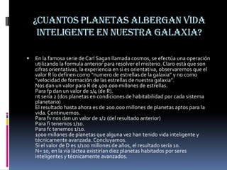 ¿Cuantos planetas albergan vida
     inteligente en nuestra galaxia?

   En la famosa serie de Carl Sagan llamada cosmos, se efectúa una operación
    utilizando la formula anterior para resolver el misterio. Claro está que son
    cifras orientativas, la experiencia en si es orientativa, observaremos que el
    valor R lo definen como “numero de estrellas de la galaxia” y no como
    “velocidad de formación de las estrellas de nuestra galaxia”.
    Nos dan un valor para R de 400.000 millones de estrellas.
    Para fp dan un valor de 1/4 (de R).
    nt sería 2 (dos planetas en condiciones de habitabilidad por cada sistema
    planetario)
    El resultado hasta ahora es de 200.000 millones de planetas aptos para la
    vida. Continuemos.
    Para fv nos dan un valor de 1/2 (del resultado anterior)
    Para fi tenemos 1/10.
    Para fc tenemos 1/10.
    1000 millones de planetas que alguna vez han tenido vida inteligente y
    técnicamente avanzada. Concluyamos.
    Si el valor de D es 1/100 millones de años, el resultado sería 10.
    N= 10, en la vía láctea existirían diez planetas habitados por seres
    inteligentes y técnicamente avanzados.
 