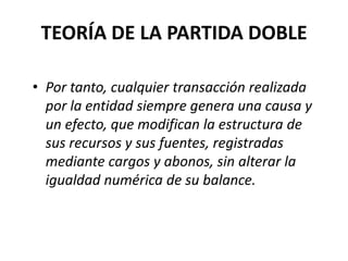 TEORÍA DE LA PARTIDA DOBLE
• Por tanto, cualquier transacción realizada
por la entidad siempre genera una causa y
un efecto, que modifican la estructura de
sus recursos y sus fuentes, registradas
mediante cargos y abonos, sin alterar la
igualdad numérica de su balance.
 