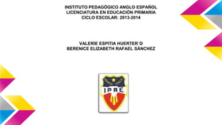 INSTITUTO PEDAGÓGICO ANGLO ESPAÑOL
LICENCIATURA EN EDUCACIÓN PRIMARIA
CICLO ESCOLAR: 2013-2014

VALERIE ESPITIA HUERTER´O
BERENICE ELIZABETH RAFAEL SÁNCHEZ

 