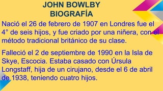 JOHN BOWLBY
BIOGRAFÍA
Nació el 26 de febrero de 1907 en Londres fue el
4° de seis hijos, y fue criado por una niñera, con el
método tradicional británico de su clase.
Falleció el 2 de septiembre de 1990 en la Isla de
Skye, Escocia. Estaba casado con Úrsula
Longstaff, hija de un cirujano, desde el 6 de abril
de 1938, teniendo cuatro hijos.

 