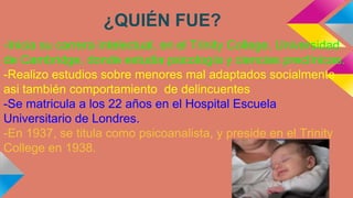 ¿QUIÉN FUE?
-Inicia su carrera intelectual, en el Trinity College, Universidad
de Cambridge, donde estudia psicología y ciencias preclínicas.
-Realizo estudios sobre menores mal adaptados socialmente
asi también comportamiento de delincuentes
-Se matricula a los 22 años en el Hospital Escuela
Universitario de Londres.
-En 1937, se titula como psicoanalista, y preside en el Trinity
College en 1938.

 