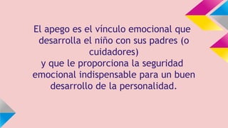 El apego es el vínculo emocional que
desarrolla el niño con sus padres (o
cuidadores)
y que le proporciona la seguridad
emocional indispensable para un buen
desarrollo de la personalidad.

 