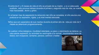 Si entre los 6 y 8 meses de vida el niño es privado de su madre , y si un adecuada
sustituta , esto provoca retraso durante el primero y segundo mes de vida, se vuelve
más inaccesible , llorón y gritón.
En el tercer mes de separación la retracción del niño se completa, el niño asume una
postura en su expresión, rígida, y el nivel mental retrocede.
Niños que son separados de sus madres durante el primer año de vida por más de 5
meses se deterioran progresivamente.

Se vuelven niños letárgicos, movilidad retardada, su peso y crecimiento se detiene, su
cara pierde expresión, su actividad es restringida a la normal , movimientos raros de
dedos, son incapaces sentarse, pararse, caminar o hablar.

 