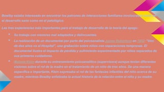 Bowlby estaba interesado en encontrar los patrones de interacciones familiares involucrados tanto en

el desarrollo sano como en el patológico.
Las tres experiencias más importantes para el trabajo de desarrollo de la teoría del apego:

•
•

Su trabajo con menores mal adaptados y delincuentes.

La realización de un documental por parte del psicoanalista James Robertson en 1952: "Uno
de dos años va al Hospital", una grabación sobre niños con separaciones tempranas. El
documental ilustra el impacto de pérdida y sufrimiento experimentado por niños separados de
sus primeros cuidadores.

•

Melanie Klein durante su entrenamiento psicoanalítico (supervisora) aunque tenían diferentes
visiones sobre el rol de la madre en el tratamiento de un niño de tres años. De una manera
específica e importante, Klein expresaba el rol de las fantasías infantiles del niño acerca de su

madre, mientras Bowlby enfatizaba la actual historia de la relación entre el niño y su madre.

 