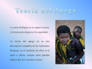 La meta biológica es la supervivencia,
y la meta psicológica es la seguridad.

La teoría del apego no es una
descripción completa de las relaciones
humanas, ni el sinónimo de ellos es el
amor o afecto, aunque estos puedan

indicar que los vínculos existen.

 