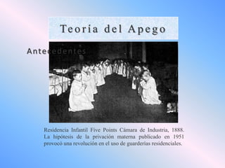 Te o r í a d e l A p e g o
A nte c e d e nte s

Residencia Infantil Five Points Cámara de Industria, 1888.
La hipótesis de la privación materna publicado en 1951
provocó una revolución en el uso de guarderías residenciales.

 