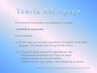 Otro trastorno relacionado con anomalías en el apego:
Ansiedad de separación.
Fenomenología:
3) El niño teme por su propia seguridad en la ausencia de la figura
de apego. No siempre tiene un significado clínico.
4) La figura de apego teme por la seguridad del niño.
* Experiencias traumáticas en la figura de apego
* Dinámica propia de un estilo familiar
familias bastión: muy rígidas y desconfiadas de los demás.
Revista de Psiquiatría y Psicología del Niño y del Adolescente, 2004, 4 (1), 82-90

 