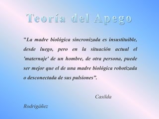 "La madre biológica sincronizada es insustituible,

desde luego, pero en la situación actual el
'maternaje' de un hombre, de otra persona, puede
ser mejor que el de una madre biológica robotizada
o desconectada de sus pulsiones”.

Casilda
Rodrigáñez

 