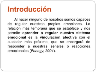 Introducción
Al nacer ninguno de nosotros somos capaces
de regular nuestras propias emociones. La
relación más temprana que se establece y nos
permite aprender a regular nuestro sistema
emocional es la vinculación afectiva con el
cuidador más próximo, que se encargará de
responder a nuestras señales o reacciones
emocionales (Fonagy, 2004).
 