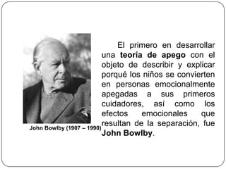 El primero en desarrollar
una teoría de apego con el
objeto de describir y explicar
porqué los niños se convierten
en personas emocionalmente
apegadas a sus primeros
cuidadores, así como los
efectos emocionales que
resultan de la separación, fue
John Bowlby.
John Bowlby (1907 – 1990)
 