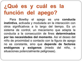 ¿Qué es y cuál es la
función del apego?
Para Bowlby el apego es una conducta
instintiva, activada y modulada en la interacción con
otros significativos a lo largo del tiempo. Es un
sistema de control, un mecanismo que adapta la
conducta a la consecución de fines determinados
por las necesidades del momento. Así el deseo del
niño de proximidad o contacto con la figura de apego
no es constante, sino que depende de factores
endógenos y exógenos (miedo del niño, o
situaciones potencialmente peligrosas).
 