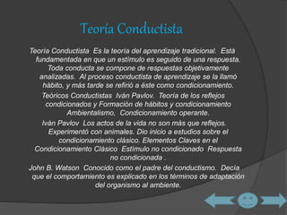 Teoría Conductista 
Teoría Conductista Es la teoría del aprendizaje tradicional. Está 
fundamentada en que un estímulo es seguido de una respuesta. 
Toda conducta se compone de respuestas objetivamente 
analizadas. Al proceso conductista de aprendizaje se la llamó 
hábito, y más tarde se refirió a éste como condicionamiento. 
Teóricos Conductistas Iván Pavlov. Teoría de los reflejos 
condicionados y Formación de hábitos y condicionamiento 
Ambientalismo, Condicionamiento operante. 
Iván Pavlov Los actos de la vida no son más que reflejos. 
Experimentó con animales. Dio inicio a estudios sobre el 
condicionamiento clásico. Elementos Claves en el 
Condicionamiento Clásico Estímulo no condicionado Respuesta 
no condicionada . 
John B. Watson Conocido como el padre del conductismo. Decía 
que el comportamiento es explicado en los términos de adaptación 
del organismo al ambiente. 
 
