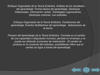 Enfoque Organizado de la Teoría Ecléctica Análisis de los resultados 
del aprendizaje: Forma básica del aprendizaje. Destrezas 
intelectuales. Información verbal. Estrategias cognoscitivas. 
Destrezas motrices. Las actitudes. 
Enfoque Organizado de la Teoría Ecléctica Condiciones del 
aprendizaje: Eventos facilitadores del aprendizaje. Aplicaciones de 
la teoría. 
Proceso del Aprendizaje de la Teoría Ecléctica Consiste en el cambio 
de una capacidad o disposición humana, persiste en el tiempo y no 
puede ser atribuido al proceso de maduración. El cambio se 
produce en la conducta del individuo, posibilitando inferir que el 
cambio se logra a través del aprendizaje. 
 