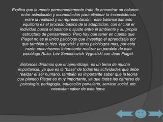 Explica que la mente permanentemente trata de encontrar un balance 
entre asimilación y acomodación para eliminar la inconsistencia 
entre la realidad y su representación., este balance llamado 
equilibrio es el proceso básico de la adaptación, con el cual el 
individuo busca el balance o ajuste entre el ambiente y su propia 
estructura de pensamiento. Pero hay que tener en cuenta que 
Piaget no es el único psicólogo que investigo el aprendizaje por 
que también lo hizo Vygostski y otros psicólogos mas, por esta 
razón encontramos interesante realizar un paralelo de este 
psicólogo Ruso, Lev Semionovich Vygostski con Jean Piaget. 
Entonces diríamos que el aprendizaje, es un tema de mucha 
importancia, ya que es la “base” de todas las actividades que debe 
realizar el ser humano, también es importante saber que la teoría 
que planteo Piaget es muy importante, ya que todas las carreras de 
psicología, pedagogía, educación parvulario, servicio social, etc. 
necesitan saber de este tema. 
 