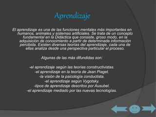 Aprendizaje 
El aprendizaje es una de las funciones mentales más importantes en 
humanos, animales y sistemas artificiales. Se trata de un concepto 
fundamental en la Didáctica que consiste, groso modo, en la 
adquisición de conocimiento a partir de determinada información 
percibida. Existen diversas teorías del aprendizaje, cada una de 
ellas analiza desde una perspectiva particular el proceso. 
Algunas de las más difundidas son: 
-el aprendizaje según las teorías constructivistas. 
-el aprendizaje en la teoría de Jean Piaget. 
-la visión de la psicología conductista. 
-el aprendizaje según Vygotsky. 
-tipos de aprendizaje descritos por Ausubel. 
-el aprendizaje mediado por las nuevas tecnologías. 
 