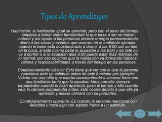 Tipos de Aprendizajes 
Habitación: la habitación igual se aprende, pero con el paso del tiempo 
empieza a tomar cierta familiaridad lo que pasa a ser un habito 
natural y así ayuda a las personas ahorrar energía permaneciendo 
alerta a las cosas y eventos que ocurren en el ambiente ejemplo: 
cuando el bebe esta acostumbrado a dormir a las 8:00 con su tete 
en la boca, si este mismo bebe lo acuestan a las 6:00 y sin tete no 
va a dormir o si lo acuestan alas 9:00 puede estar mas mañoso de 
lo normal; por eso decimos que la habitación va formando hábitos, 
valores y responsabilidades a través del tiempo en las personas 
Condicionamiento clásico: Esto tiene que ver con lo que la persona 
reacciona ante un estimulo antes de este funcione por ejemplo: 
Valeria era una niña que estaba acostumbrada a sacarse fotos con 
sus familiares tanto que la sacaban fotos que ella siempre 
parpadeaba cuando el flash aparecía, paso el tiempo y ella cuando 
veía la cámara parpadeaba antes; esto ocurre debido a que ella ya 
aprendió y asocia cámara con su parpadeo. 
Condicionamiento operante: Es cuando la persona reacciona con 
felicidad y hace algo con agrado frente a un estimulo. 
 