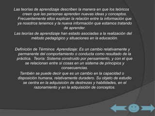 Las teorías de aprendizaje describen la manera en que los teóricos 
creen que las personas aprenden nuevas ideas y conceptos. 
Frecuentemente ellos explican la relación entre la información que 
ya nosotros tenemos y la nueva información que estamos tratando 
de aprender. 
Las teorías de aprendizaje han estado asociadas a la realización del 
método pedagógico y situaciones en la educación. 
Definición de Términos Aprendizaje: Es un cambio relativamente y 
permanente del comportamiento o conducta como resultado de la 
práctica. Teoría: Sistema construido por pensamiento, y con el que 
se relacionan entre sí cosas en un sistema de principios y 
consecuencias. 
También se puede decir que es un cambio en la capacidad o 
disposición humana, relativamente duradero. Su objeto de estudio 
se centra en la adquisición de destrezas y habilidades, en el 
razonamiento y en la adquisición de conceptos. 
 