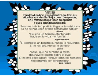 Mensaje
  El mejor educador es el que garantiza que todos sus
  Alumnos aprendan bien lo que tienen que aprender,
      En el momento en que tienen que aprender
            Y que lo aprendan en felicidad.
“Muchos habrían podido llegar a la sabiduría
          habrí                             sabidurí
 Si no se hubiesen creído demasiado sabios”
                       creí                   sabios”
                                Séneca
       “He sido un hombre afortunado:
        Nada en la vida me fue fácil.”
                               fácil.”
                              Sigmund Freud
“Sí confieres un beneficio, nunca lo recuerdes;
        Sí lo recibes, nunca lo olvides”
                                olvides”
                                Quilón
       “Aquel que no perdona a otros,
       destruye el puente sobre el cual
Él mismo debe pasar; Porque todos los hombres
        necesitamos ser perdonados”
                        perdonados”
                                  Lord Herbert
 