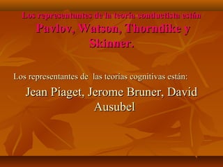 Los representantes de la teoría conductista están

Pavlov, Watson, Thorndike y
Skinner.
Los representantes de las teorías cognitivas están:

Jean Piaget, Jerome Bruner, David
Ausubel

 